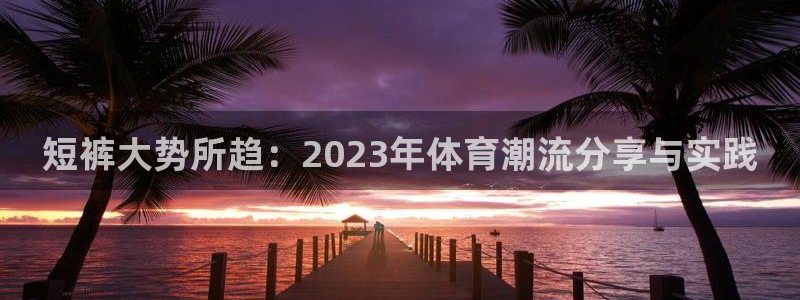短裤大势所趋：2023年体育潮流分享与实践